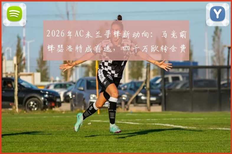 2026年AC米兰寻锋新动向:马竞前锋瑟洛特成首选,四千万欧转会费引热议