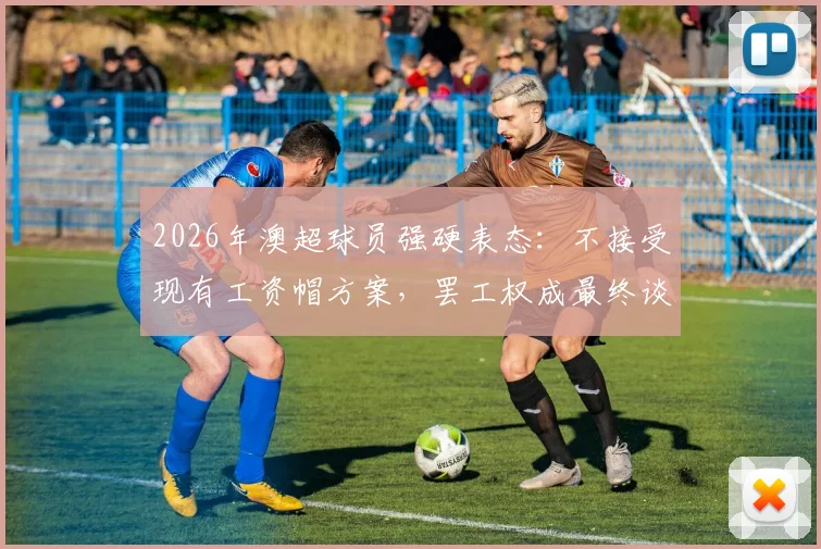 2026年澳超球员强硬表态:不接受现有工资帽方案,罢工权成最终谈判筹码