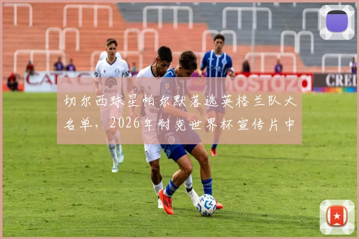 切尔西球星帕尔默落选英格兰队大名单，2026年耐克世界杯宣传片中仍见其身影，这尴尬一幕引发热议