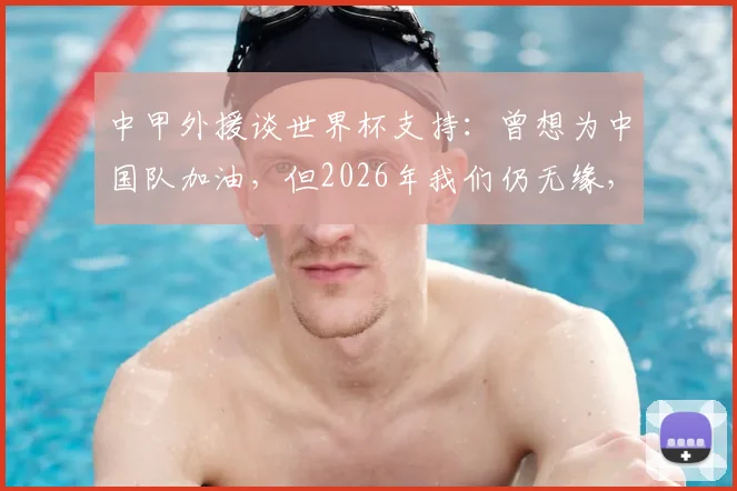 中甲外援谈世界杯支持:曾想为中国队加油,但2026年我们仍无缘,球迷的遗憾与期待