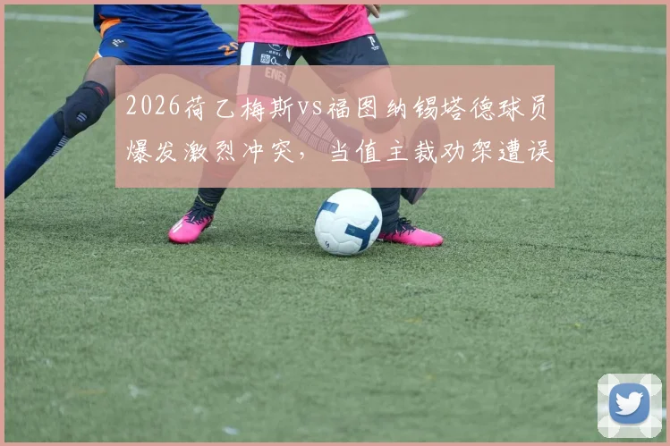 2026荷乙梅斯vs福图纳锡塔德球员爆发激烈冲突，当值主裁劝架遭误伤导致脑震荡入院