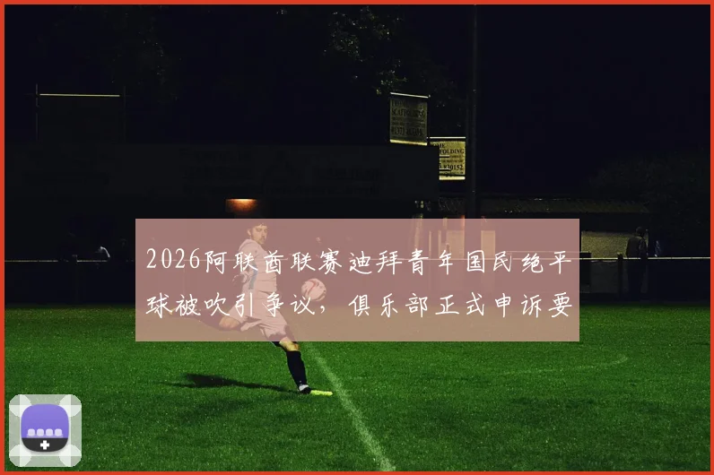 2026阿联酋联赛迪拜青年国民绝平球被吹引争议，俱乐部正式申诉要求比赛重赛内幕