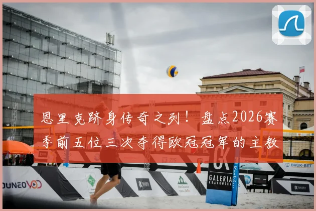 恩里克跻身传奇之列！盘点2026赛季前五位三次夺得欧冠冠军的主教练名单与历史地位