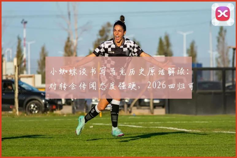 小蜘蛛谈书写马竞历史原话解读：对转会传闻态度强硬，2026回归可能性有多大？马竞未来阵容展望