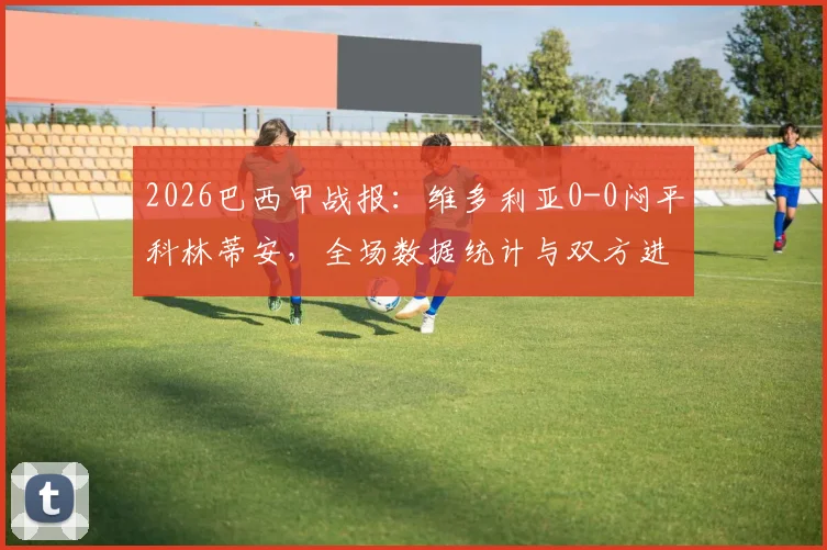 2026巴西甲战报：维多利亚0-0闷平科林蒂安，全场数据统计与双方进攻乏力原因分析