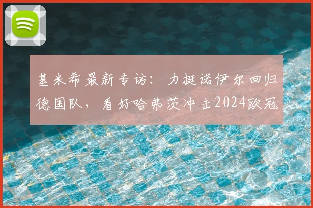 基米希最新专访:力挺诺伊尔回归德国队,看好哈弗茨冲击2024欧冠冠军