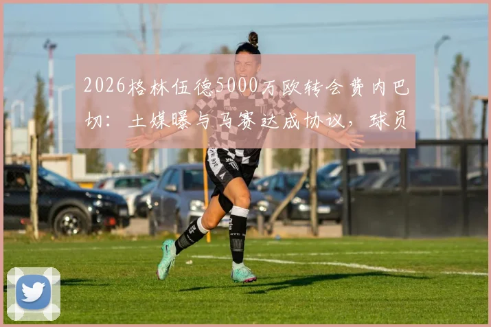 2026格林伍德5000万欧转会费内巴切：土媒曝与马赛达成协议，球员去向与交易内幕详解