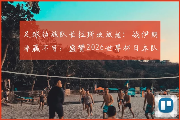 足球劲旅队长拉斯坎放话：战伊朗非赢不可，盛赞2026世界杯日本队表现成最大亮点