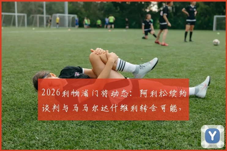 2026利物浦门将动态：阿利松续约谈判与马马尔达什维利转会可能，罗马诺透露最新进展