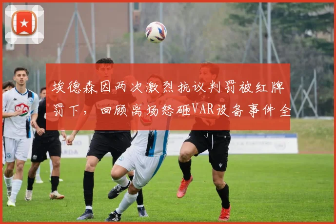 埃德森因两次激烈抗议判罚被红牌罚下，回顾离场怒砸VAR设备事件全过程及争议焦点