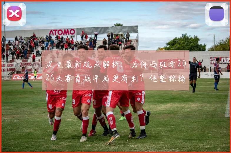 皮克最新观点解析：为何西班牙2026大赛首战平局更有利？他坚称梅西仍是足坛最佳