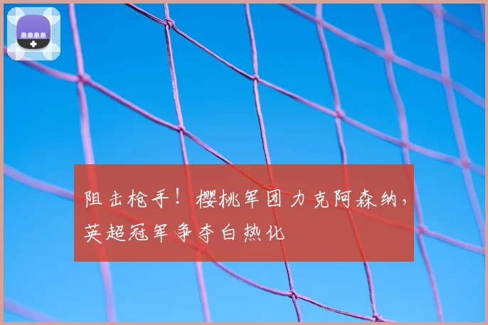 阻击枪手！樱桃军团力克阿森纳，英超冠军争夺白热化