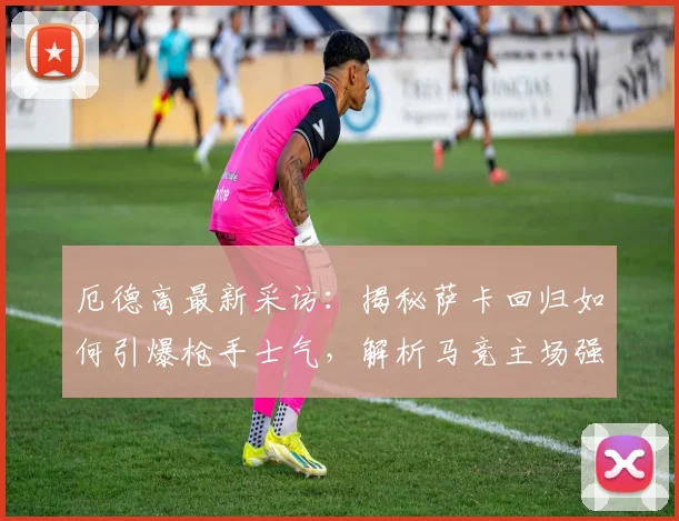 厄德高最新采访：揭秘萨卡回归如何引爆枪手士气，解析马竞主场强大原因（2026赛季前瞻）