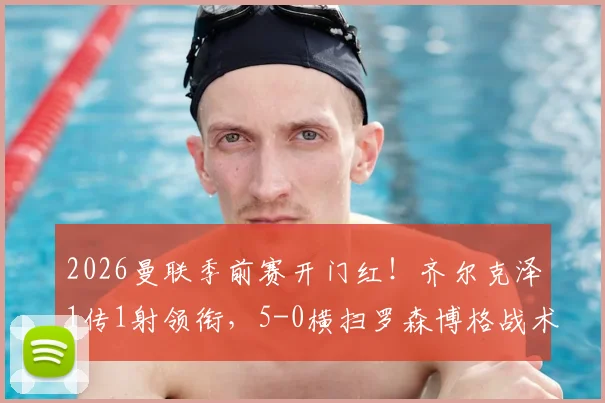 2026曼联季前赛开门红！齐尔克泽1传1射领衔，5-0横扫罗森博格战术复盘