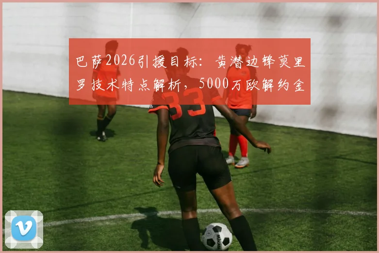 巴萨2026引援目标：黄潜边锋莫里罗技术特点解析，5000万欧解约金是否值得？