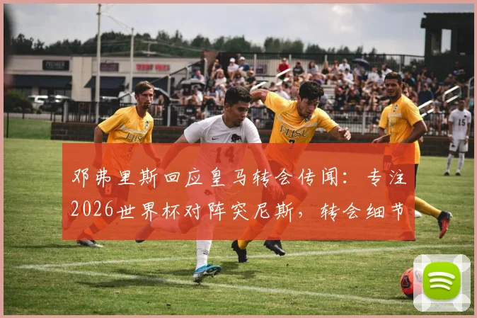 邓弗里斯回应皇马转会传闻:专注2026世界杯对阵突尼斯,转会细节暂不透露