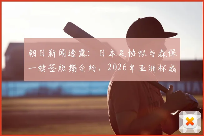 朝日新闻透露：日本足协拟与森保一续签短期合约，2026年亚洲杯成绩将成去留关键
