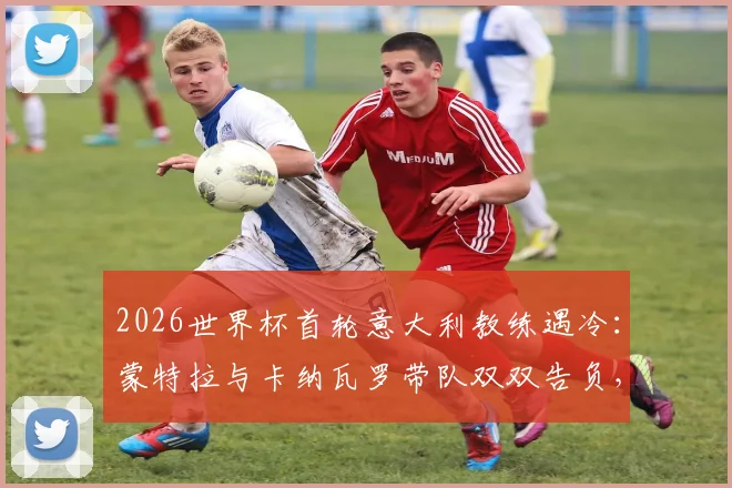 2026世界杯首轮意大利教练遇冷:蒙特拉与卡纳瓦罗带队双双告负,背后原因分析