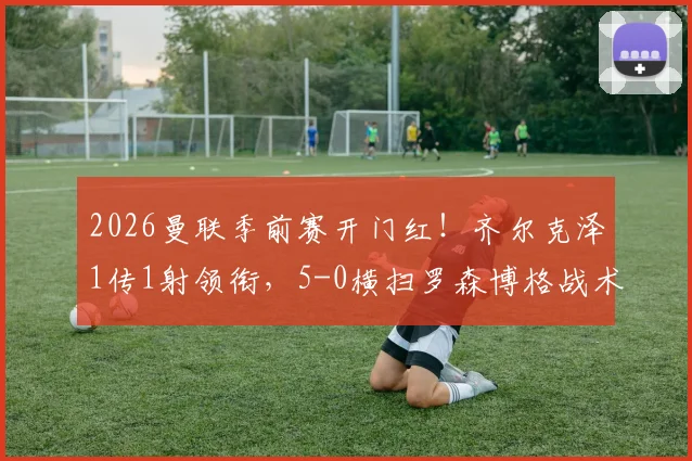 2026曼联季前赛开门红!齐尔克泽1传1射领衔,5-0横扫罗森博格战术复盘