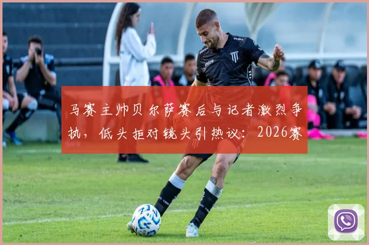 马赛主帅贝尔萨赛后与记者激烈争执，低头拒对镜头引热议：2026赛季冲突事件深度回顾