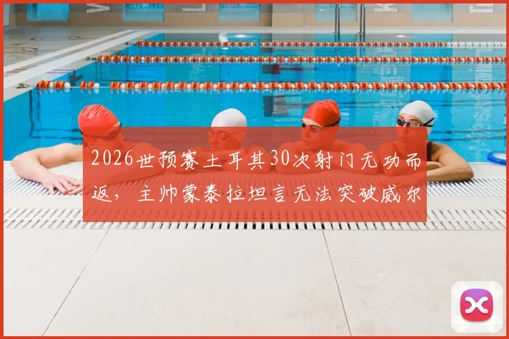 2026世预赛土耳其30次射门无功而返，主帅蒙泰拉坦言无法突破威尔士防线，暴露老问题