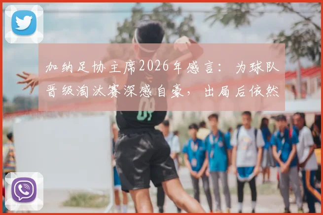 加纳足协主席2026年感言：为球队晋级淘汰赛深感自豪，出局后依然以全队为傲