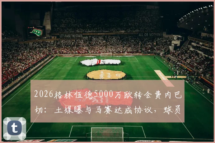 2026格林伍德5000万欧转会费内巴切：土媒曝与马赛达成协议，球员去向与交易内幕详解