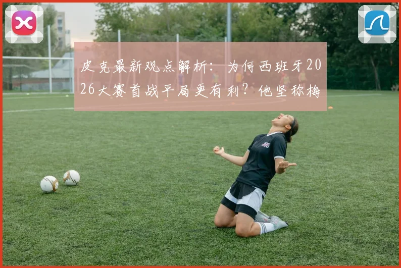 皮克最新观点解析：为何西班牙2026大赛首战平局更有利？他坚称梅西仍是足坛最佳