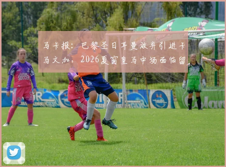 马卡报：巴黎圣日耳曼放弃引进卡马文加，2026夏窗皇马中场面临留队或赴英超关键抉择