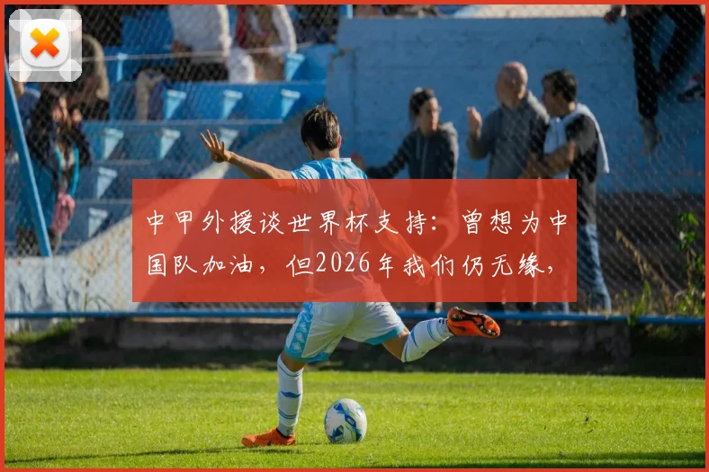 中甲外援谈世界杯支持：曾想为中国队加油，但2026年我们仍无缘，球迷的遗憾与期待
