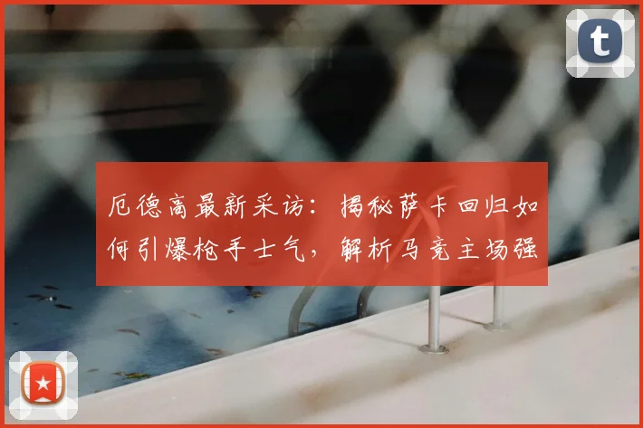 厄德高最新采访:揭秘萨卡回归如何引爆枪手士气,解析马竞主场强大原因(2026赛季前瞻)