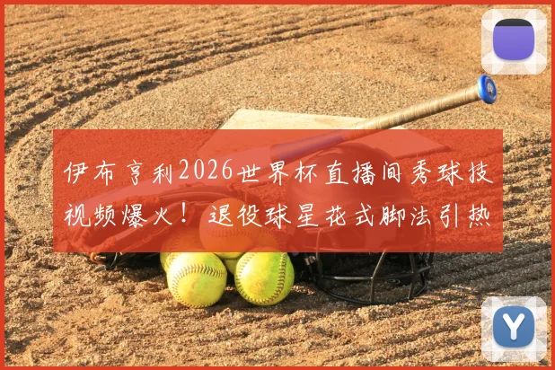 伊布亨利2026世界杯直播间秀球技视频爆火！退役球星花式脚法引热议，附完整搞笑片段回顾