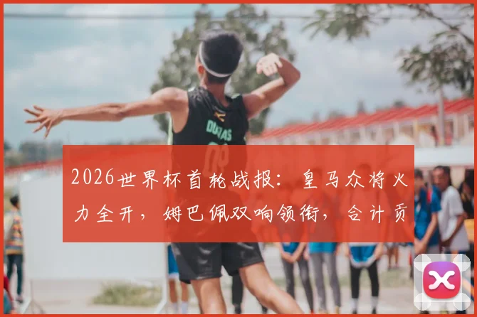 2026世界杯首轮战报：皇马众将火力全开，姆巴佩双响领衔，合计贡献4球1助攻