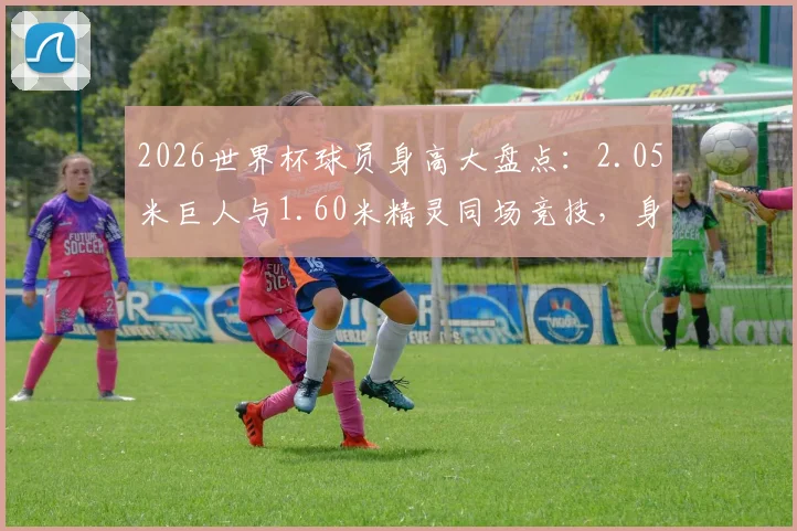 2026世界杯球员身高大盘点：2.05米巨人与1.60米精灵同场竞技，身高真的是足球场上的决定性因素吗？