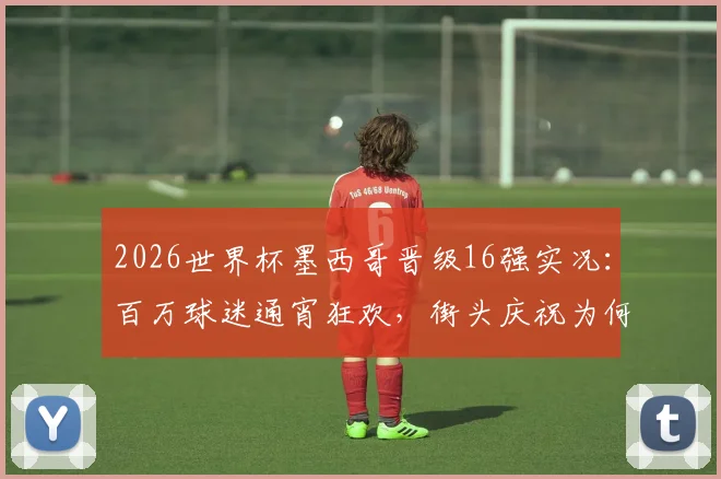 2026世界杯墨西哥晋级16强实况:百万球迷通宵狂欢,街头庆祝为何如此夸张?深度解析足球文化影响力
