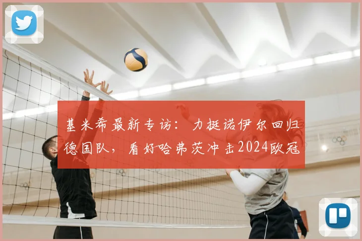 基米希最新专访：力挺诺伊尔回归德国队，看好哈弗茨冲击2024欧冠冠军