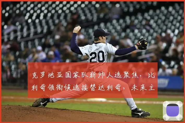 克罗地亚国家队新帅人选聚焦,比利奇领衔候选接替达利奇,未来主帅将决定2026世界杯征程