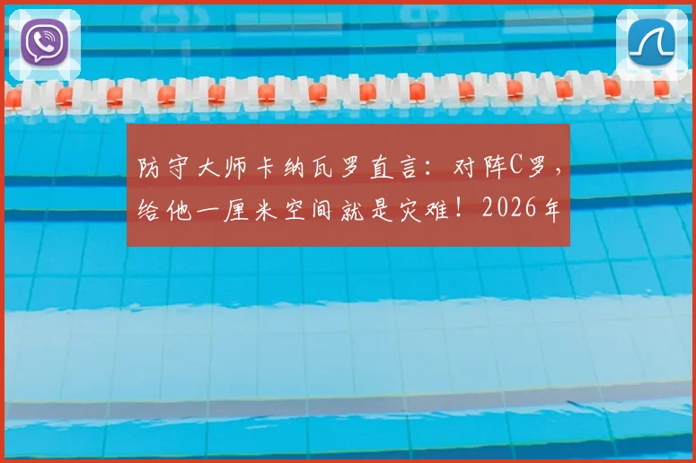 防守大师卡纳瓦罗直言：对阵C罗，给他一厘米空间就是灾难！2026年他仍是后卫噩梦