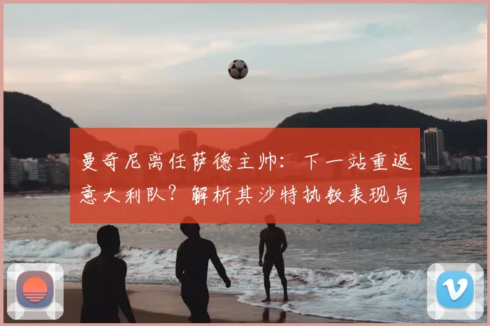 曼奇尼离任萨德主帅:下一站重返意大利队?解析其沙特执教表现与对2026世界杯的潜在影响