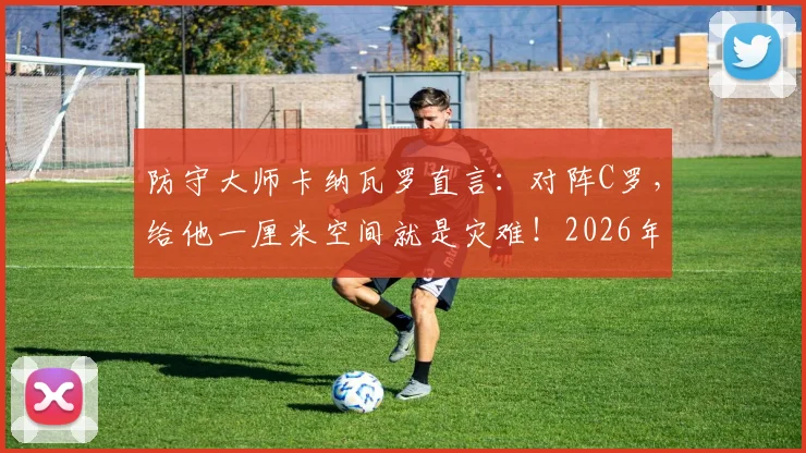 防守大师卡纳瓦罗直言:对阵C罗,给他一厘米空间就是灾难!2026年他仍是后卫噩梦