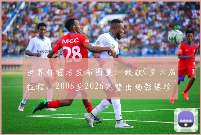 世界杯官方发布图集：致敬C罗六届征程，2006至2026完整出场影像珍藏