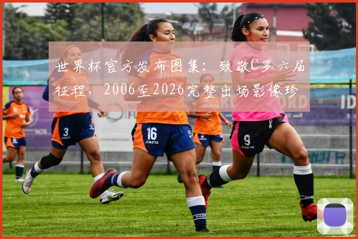 世界杯官方发布图集：致敬C罗六届征程，2006至2026完整出场影像珍藏