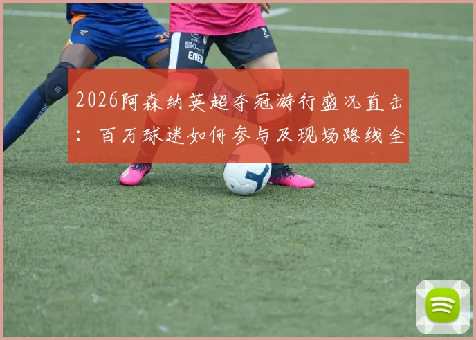 2026阿森纳英超夺冠游行盛况直击：百万球迷如何参与及现场路线全解析