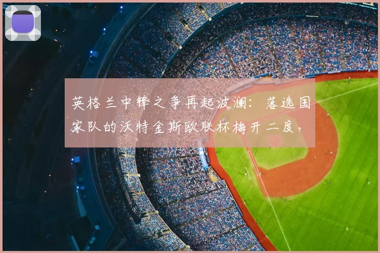英格兰中锋之争再起波澜：落选国家队的沃特金斯欧联杯梅开二度，名宿“秃鹤”如何点评此争议？