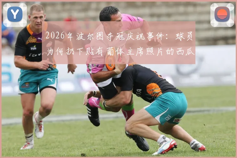 2026年波尔图夺冠庆祝事件：球员为何扔下贴有葡体主席照片的西瓜？附现场视频及两大豪门恩怨解析