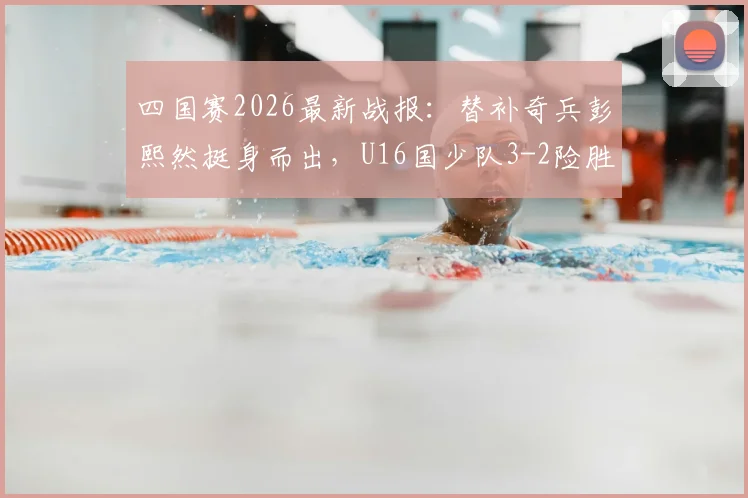 四国赛2026最新战报：替补奇兵彭熙然挺身而出，U16国少队3-2险胜塔吉克斯坦，未来可期！