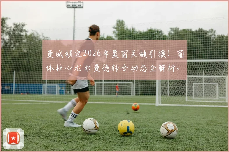 曼城锁定2026年夏窗关键引援！葡体核心尤尔曼德转会动态全解析，球迷必看最新进展