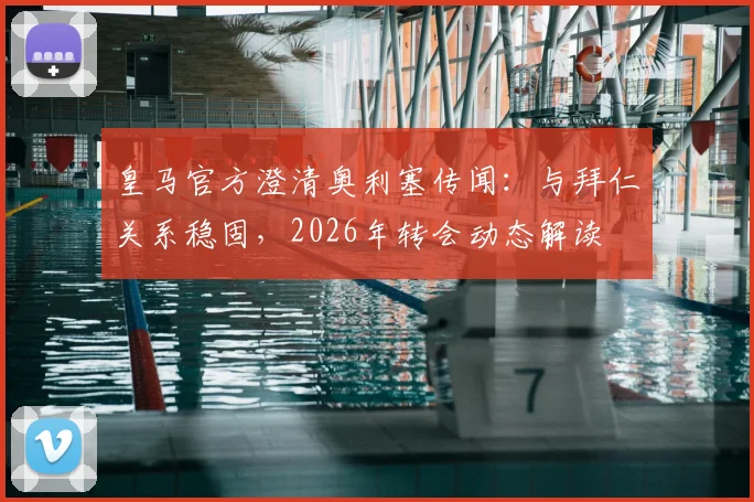 皇马官方澄清奥利塞传闻:与拜仁关系稳固,2026年转会动态解读