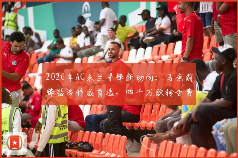 2026年AC米兰寻锋新动向：马竞前锋瑟洛特成首选，四千万欧转会费引热议