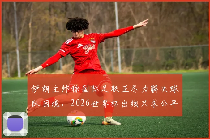 伊朗主帅称国际足联正尽力解决球队困境，2026世界杯出线只求公平竞争环境
